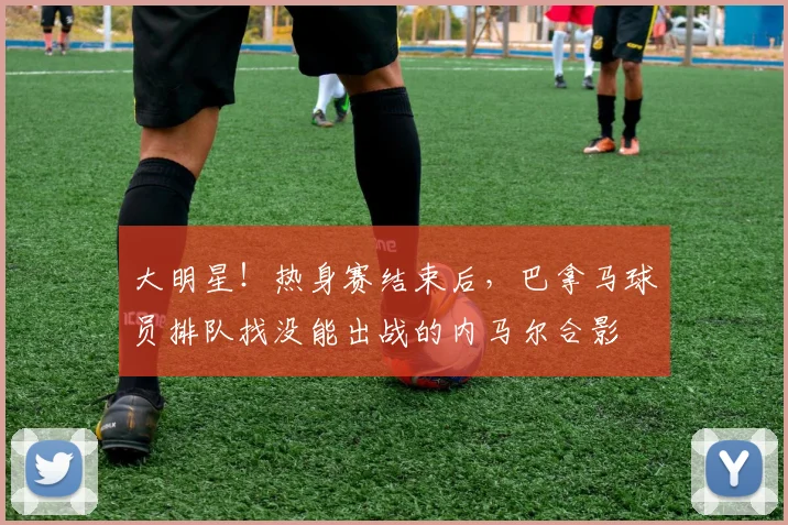 大明星！热身赛结束后，巴拿马球员排队找没能出战的内马尔合影