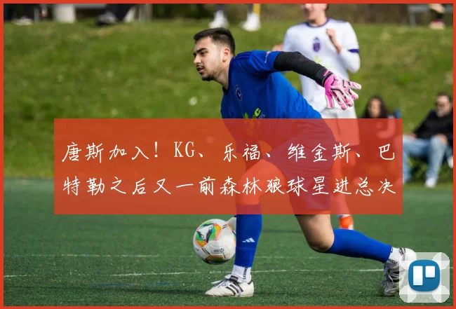 唐斯加入！KG、乐福、维金斯、巴特勒之后又一前森林狼球星进总决