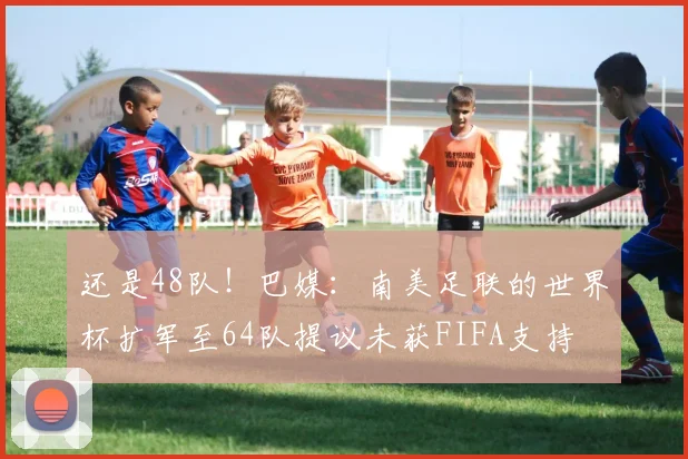 还是48队！巴媒：南美足联的世界杯扩军至64队提议未获FIFA支持