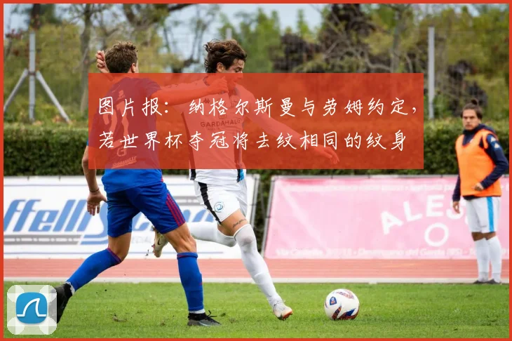 图片报：纳格尔斯曼与劳姆约定，若世界杯夺冠将去纹相同的纹身