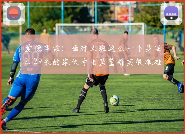 爱德华兹：面对文班这么一个身高2.29米的家伙冲击篮筐确实很艰难