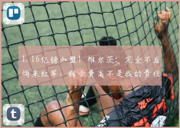 1.16亿镑加盟！维尔茨：完全不后悔来红军，转会费高不是我的责任
